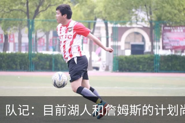 队记：目前湖人和詹姆斯的计划尚不明朗 老詹并不完全适配东契奇